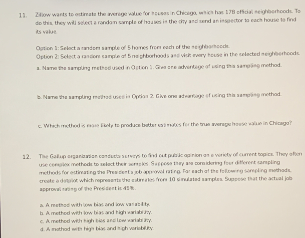 Zillow wants to estimate the average value for houses in Chicago, which has 178 official neighborhoods. To
do this, they will select a random sample of houses in the city and send an inspector to each house to find
its value.
Option 1: Select a random sample of 5 homes from each of the neighborhoods.
Option 2: Select a random sample of 5 neighborhoods and visit every house in the selected neighborhoods.
a. Name the sampling method used in Option 1. Give one advantage of using this sampling method.
b. Name the sampling method used in Option 2. Give one advantage of using this sampling method.
c. Which method is more likely to produce better estimates for the true average house value in Chicago?
12. The Gallup organization conducts surveys to find out public opinion on a variety of current topics. They often
use complex methods to select their samples. Suppose they are considering four different sampling
methods for estimating the President's job approval rating. For each of the following sampling methods,
create a dotplot which represents the estimates from 10 simulated samples. Suppose that the actual job
approval rating of the President is 45%.
a. A method with low bias and low variability.
b. A method with low bias and high variability.
c. A method with high bias and low variability.
d. A method with high bias and high variability.