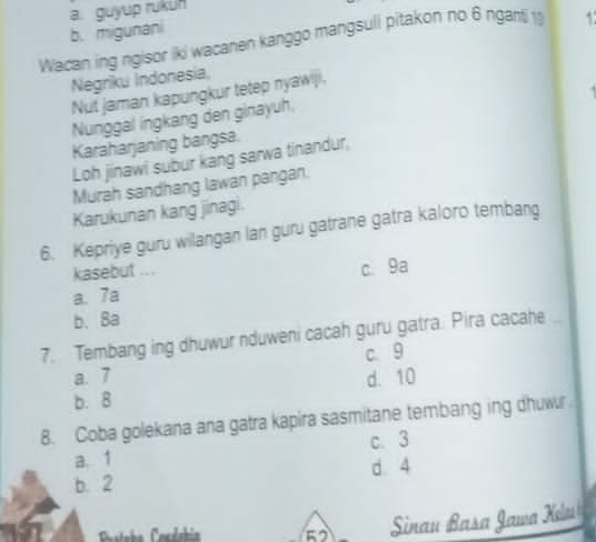 a. guyup rukun
b. migunani
Wacan ing ngisor iki wacanen kanggo mangsuli pitakon no 6 nganti 1
Negriku Indonesia,
Nut jaman kapungkur tetep nyawiji.
Nunggal ingkang den ginayuh,
Karaharjaning bangsa.
Loh jinawi subur kang sarwa tinandur,
Murah sandhang lawan pangan.
Karukunan kang jinagi.
6. Kepriye guru wilangan lan guru gatrane gatra kaloro tembang
kasebut .. .
a. 7a c. 9a
b. 8a
7. Tembang ing dhuwur nduweni cacah guru gatra. Pira cacahe ..
c 9
a. 7 d. 10
b. 8
8. Coba golekana ana gatra kapira sasmitane tembang ing dhuwr
c. 3
a. 1
b. 2 d. 4
52 Sinau Basa Jawa Kelu