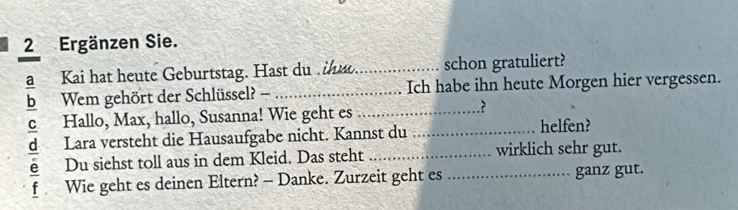 Ergänzen Sie. 
a Kai hat heute Geburtstag. Hast du ihu_ schon gratuliert? 
b Wem gehört der Schlüssel? - _Ich habe ihn heute Morgen hier vergessen. 
C Hallo, Max, hallo, Susanna! Wie geht es__ 
? 
Lara versteht die Hausaufgabe nicht. Kannst du 
helfen? 
Du siehst toll aus in dem Kleid. Das steht _wirklich sehr gut. 
f Wie geht es deinen Eltern? - Danke. Zurzeit geht es _ganz gut.