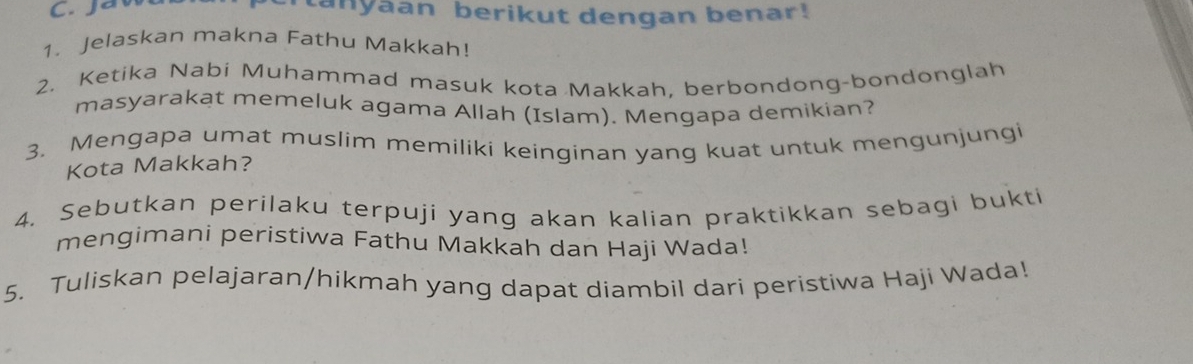 tanyaan berikut dengan benar! 
1. Jelaskan makna Fathu Makkah! 
2. Ketika Nabi Muhammad masuk kota Makkah, berbondong-bondonglah 
masyarakat memeluk agama Allah (Islam). Mengapa demikian? 
3. Mengapa umat muslim memiliki keinginan yang kuat untuk mengunjungi 
Kota Makkah? 
4. Sebutkan perilaku terpuji yang akan kalian praktikkan sebagi bukti 
mengimani peristiwa Fathu Makkah dan Haji Wada! 
5. Tuliskan pelajaran/hikmah yang dapat diambil dari peristiwa Haji Wada!