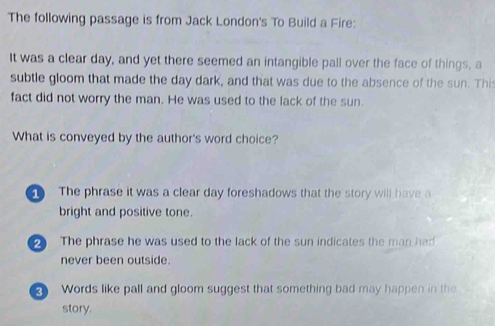 The following passage is from Jack London's To Build a Fire:
It was a clear day, and yet there seemed an intangible pall over the face of things, a
subtle gloom that made the day dark, and that was due to the absence of the sun. This
fact did not worry the man. He was used to the lack of the sun.
What is conveyed by the author's word choice?. The phrase it was a clear day foreshadows that the story will have a
bright and positive tone.
The phrase he was used to the lack of the sun indicates the man had
never been outside.
2 Words like pall and gloom suggest that something bad may happen in the
story.