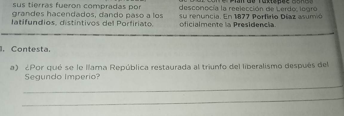 con el Pian đe Tuxtepec đonde 
sus tierras fueron compradas por desconocía la reelección de Lerdo; logró 
grandes hacendados, dando paso a los su renuncia. En 1877 Porfirio Díaz asumió 
latifundios, distintivos del Porfiriato. oficialmente la Presidencia. 
1. Contesta. 
a) ¿Por qué se le llama República restaurada al triunfo del liberalismo después del 
Segundo Imperio? 
_ 
_