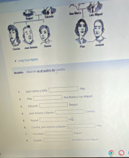 Long Description
Modelo Eduardo es el padre de Concha.
1. Juan Carlos y Sofia Pilar.
2. Pilar Ana María y Luis Miguel.
3. Eduardo Raquel.
4. José Antonio y Ramôn Concha.
5. Raquel
Pillr
6. Concha, José Antonio y Ramón Pilar.
7. Ana Maria Raquel
B. joaquin Ana Maria y Luis Miguel.