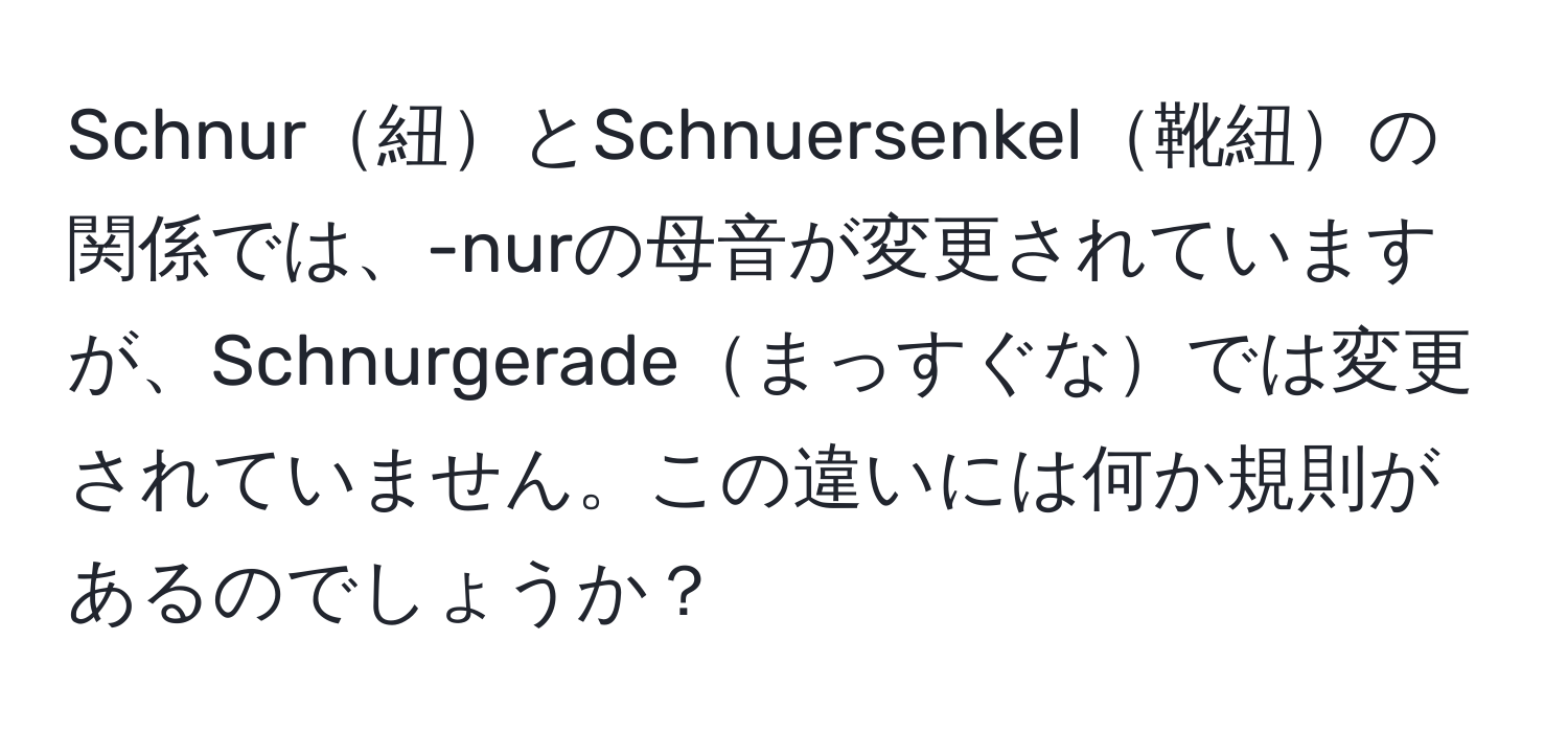 Schnur紐とSchnuersenkel靴紐の関係では、-nurの母音が変更されていますが、Schnurgeradeまっすぐなでは変更されていません。この違いには何か規則があるのでしょうか？