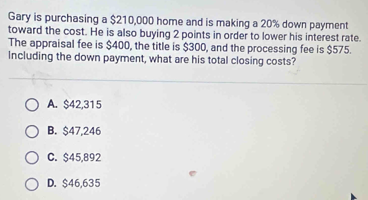 Gary is purchasing a $210,000 home and is making a 20% down payment
toward the cost. He is also buying 2 points in order to lower his interest rate.
The appraisal fee is $400, the title is $300, and the processing fee is $575.
Including the down payment, what are his total closing costs?
A. $42,315
B. $47,246
C. $45,892
D. $46,635