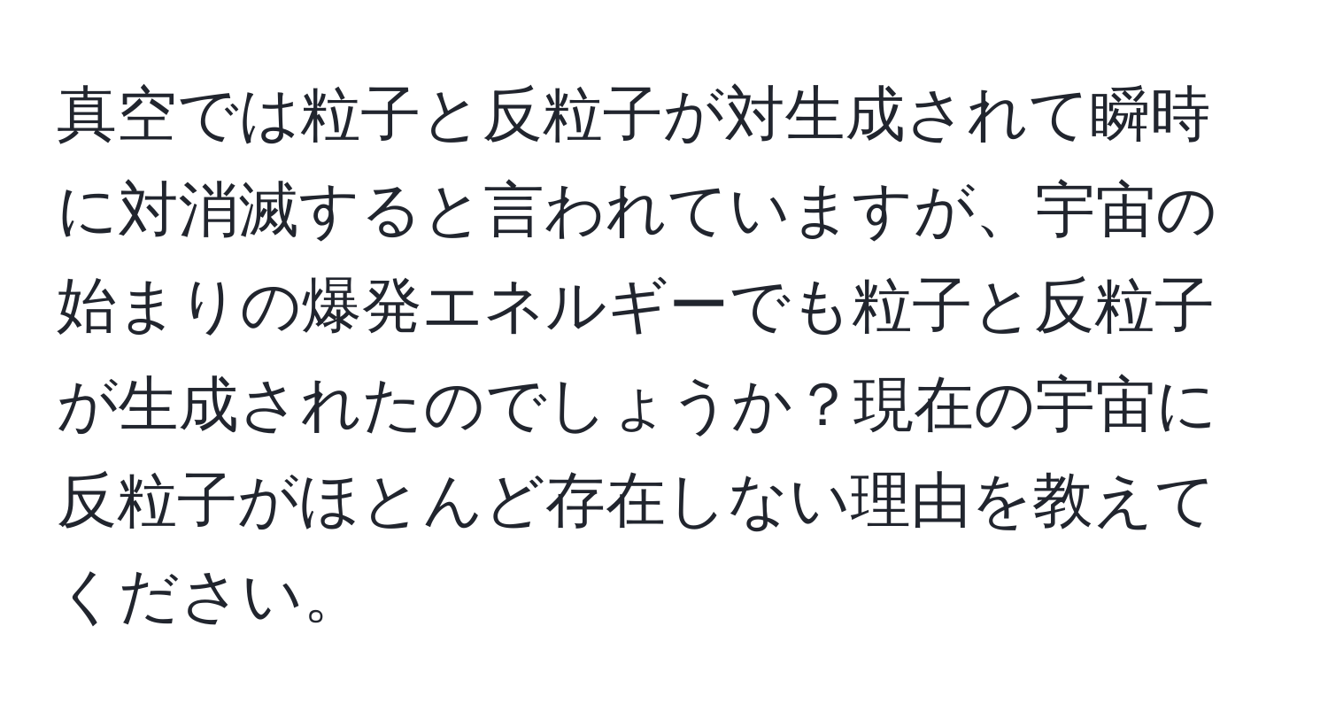 真空では粒子と反粒子が対生成されて瞬時に対消滅すると言われていますが、宇宙の始まりの爆発エネルギーでも粒子と反粒子が生成されたのでしょうか？現在の宇宙に反粒子がほとんど存在しない理由を教えてください。