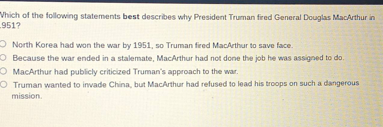 Which of the following statements best describes why President Truman fired General Douglas MacArthur in
951?
North Korea had won the war by 1951, so Truman fired MacArthur to save face.
Because the war ended in a stalemate, MacArthur had not done the job he was assigned to do.
MacArthur had publicly criticized Truman's approach to the war.
Truman wanted to invade China, but MacArthur had refused to lead his troops on such a dangerous
mission.