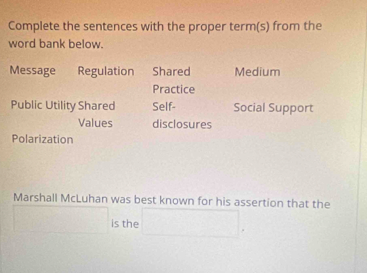 Complete the sentences with the proper term(s) from the 
word bank below. 
Message Regulation Shared Medium 
Practice 
Public Utility Shared Self- Social Support 
Values disclosures 
Polarization 
Marshall McLuhan was best known for his assertion that the 
frac ^circ  is the □ .