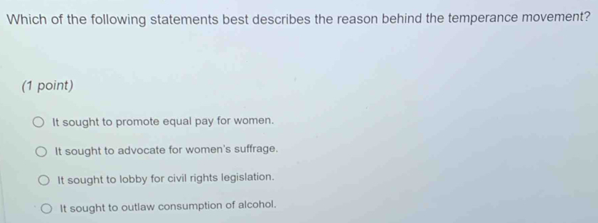 Which of the following statements best describes the reason behind the temperance movement?
(1 point)
It sought to promote equal pay for women.
It sought to advocate for women's suffrage.
It sought to lobby for civil rights legislation.
It sought to outlaw consumption of alcohol.