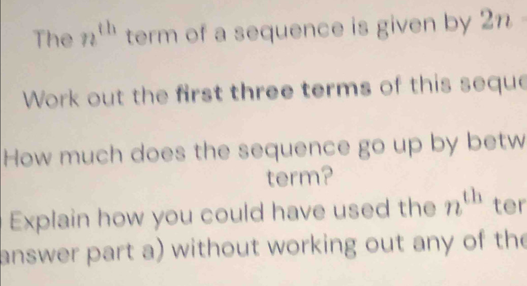 The n^(th) term of a sequence is given by 2n
Work out the first three terms of this seque 
How much does the sequence go up by betw 
term? 
Explain how you could have used the n^(th) ter 
answer part a) without working out any of the