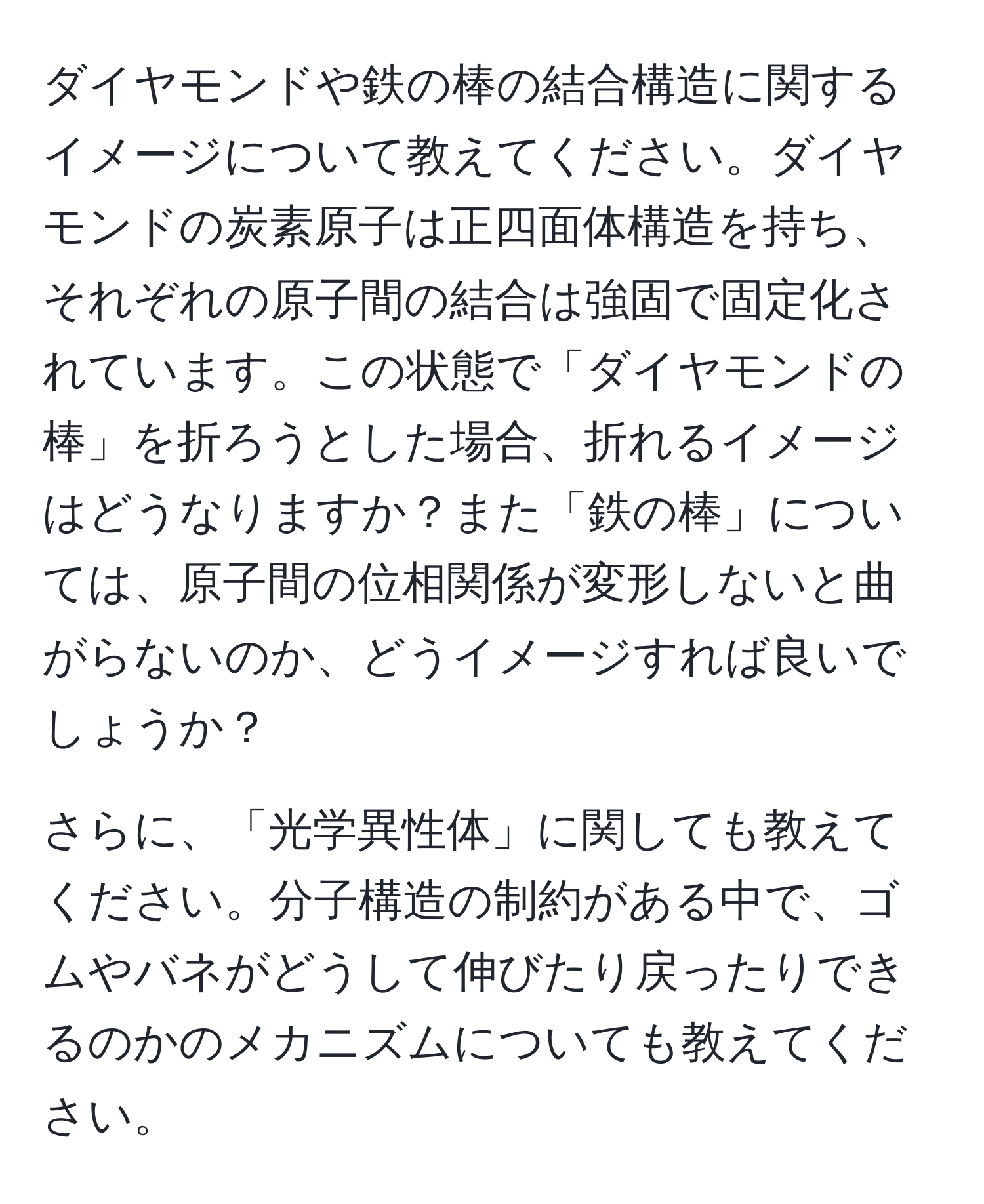 ダイヤモンドや鉄の棒の結合構造に関するイメージについて教えてください。ダイヤモンドの炭素原子は正四面体構造を持ち、それぞれの原子間の結合は強固で固定化されています。この状態で「ダイヤモンドの棒」を折ろうとした場合、折れるイメージはどうなりますか？また「鉄の棒」については、原子間の位相関係が変形しないと曲がらないのか、どうイメージすれば良いでしょうか？

さらに、「光学異性体」に関しても教えてください。分子構造の制約がある中で、ゴムやバネがどうして伸びたり戻ったりできるのかのメカニズムについても教えてください。