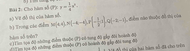 im tung 
Bài 2: Cho hàm số (P): y= 1/4 x^2. 
a) Vẽ đồ thị của hàm số. 
b) Trong các điểm M(4;4), N(-4;-4), P(- 1/2 ;1), Q(-2;-1) , điểm nào thuộc đồ thị của 
hàm số trên? 
c)Tìm tọa độ những điểm thuộc (P) có tung độ gấp đôi hoành độ 
d)Tìm tọa độ những điểm thuộc (P) có hoành độ gấp đôi tung độ 
3 Vẽ đồ thị của hai hàm số đã cho trên