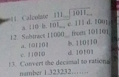 Calculate 111sqrt(1011....)endarray
a. 110 b. 101_n=2 c. 111 d. 1 11° 1 .
12. Subtract 11000 from 101101
a. 101101 b. 110110
c. 11010 d. 10101
13. Convert the decimal to rational
number 1.323232……