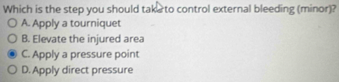 Which is the step you should take to control external bleeding (minor)?
A. Apply a tourniquet
B. Elevate the injured area
C. Apply a pressure point
D. Apply direct pressure