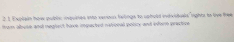 Explain how public inquiries into serious failings to uphold individuals rights to live free 
from abuse and neglect have impacted national policy and inform practice .