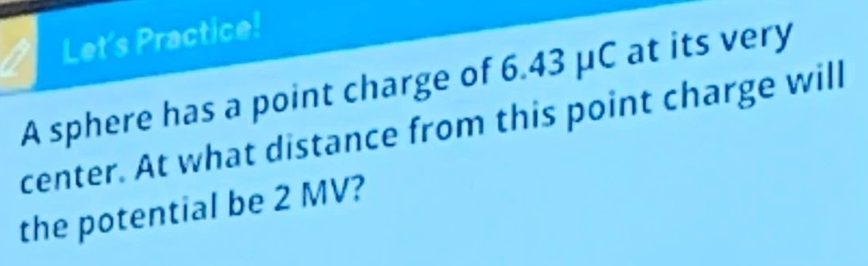 Let's Practice! 
A sphere has a point charge of 6.43 μC at its very 
center. At what distance from this point charge will 
the potential be 2 MV?