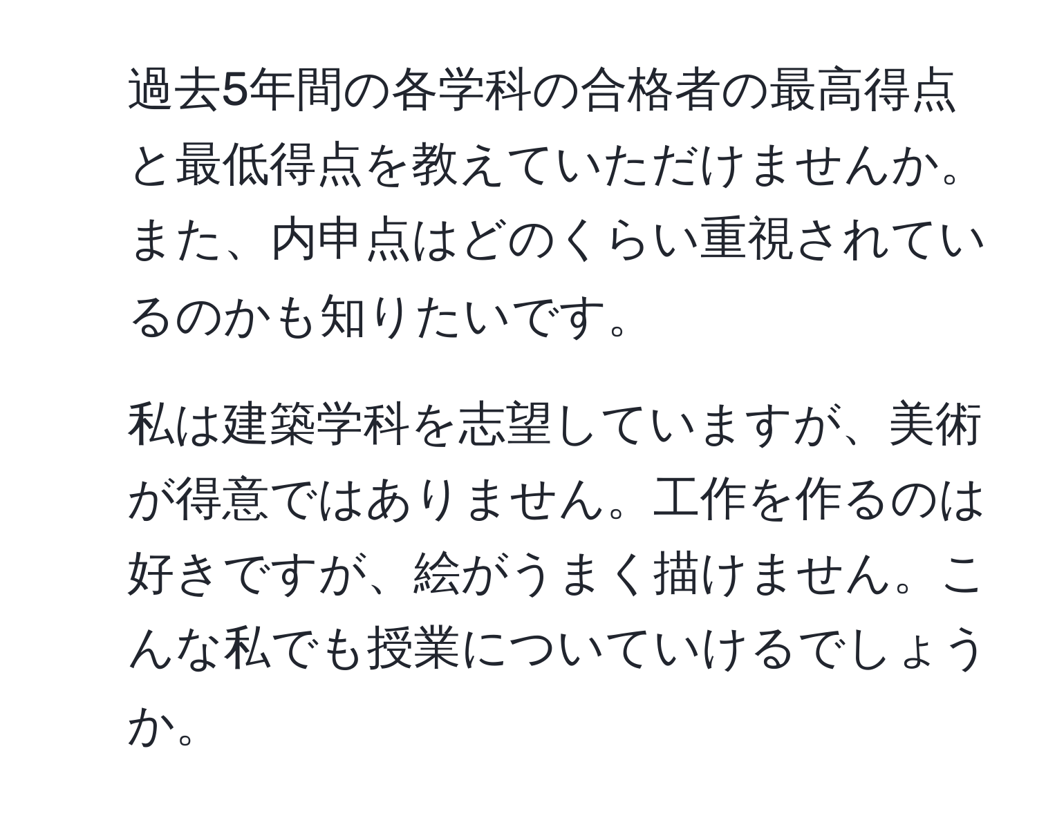 過去5年間の各学科の合格者の最高得点と最低得点を教えていただけませんか。また、内申点はどのくらい重視されているのかも知りたいです。  
2. 私は建築学科を志望していますが、美術が得意ではありません。工作を作るのは好きですが、絵がうまく描けません。こんな私でも授業についていけるでしょうか。