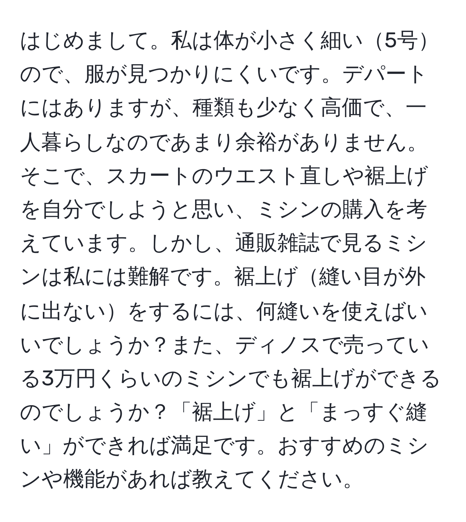 はじめまして。私は体が小さく細い5号ので、服が見つかりにくいです。デパートにはありますが、種類も少なく高価で、一人暮らしなのであまり余裕がありません。そこで、スカートのウエスト直しや裾上げを自分でしようと思い、ミシンの購入を考えています。しかし、通販雑誌で見るミシンは私には難解です。裾上げ縫い目が外に出ないをするには、何縫いを使えばいいでしょうか？また、ディノスで売っている3万円くらいのミシンでも裾上げができるのでしょうか？「裾上げ」と「まっすぐ縫い」ができれば満足です。おすすめのミシンや機能があれば教えてください。