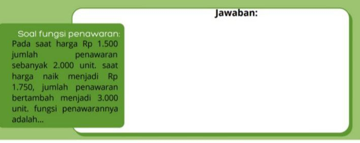 Jawaban: 
Soal fungsi penawaran: 
Pada saat harga Rp 1.500
jumlah penawaran 
sebanyak 2.000 unit. saat 
harga naik menjadi Rp
1.750, jumlah penawaran 
bertambah menjadi 3.000
unit. fungsi penawarannya 
adalah...