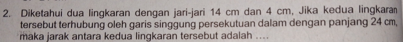 Diketahui dua lingkaran dengan jari-jari 14 cm dan 4 cm, Jika kedua lingkara 
tersebut terhubung oleh garis singgung persekutuan dalam dengan panjang 24 cm, 
maka jarak antara kedua lingkaran tersebut adalah ....