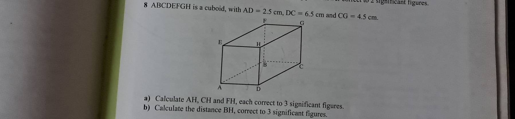 to 2 significant figures. 
8 ABCDEFGH is a cuboid, with AD=2.5cm, DC=6.5cm and CG=4.5cm. 
a) Calculate AH, CH and FH, each correct to 3 significant figures. 
b) Calculate the distance BH, correct to 3 significant figures.