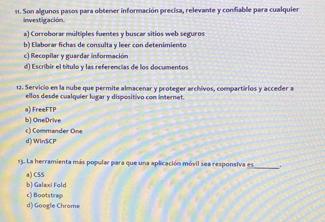 Son algunos pasos para obtener información precisa, relevante y confiable para cualquier
investigación.
a) Corroborar múltiples fuentes y buscar sitios web seguros
b) Elaborar fichas de consulta y leer con detenimiento
c) Recopilar y guardar información
d) Escribir el título y las referencias de los documentos
12. Servicio en la nube que permite almacenar y proteger archivos, compartirlos y acceder a
ellos desde cualquier lugar y dispositivo con internet.
a) FreeFTP
b) OneDrive
c) Commander One
d) WinSCP
13. La herramienta más popular para que una aplicación móvil sea responsiva es_ .
a) CSS
b) Galaxi Fold
c) Bootstrap
d) Google Chrome