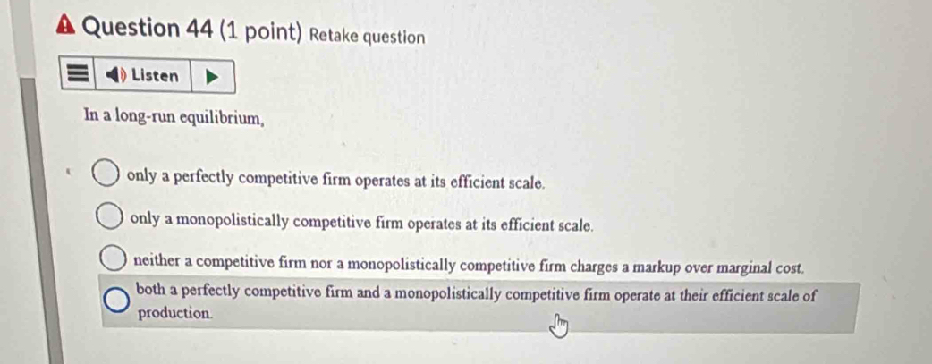 A Question 44 (1 point) Retake question
Listen
In a long-run equilibrium,
only a perfectly competitive firm operates at its efficient scale.
only a monopolistically competitive firm operates at its efficient scale.
neither a competitive firm nor a monopolistically competitive firm charges a markup over marginal cost.
both a perfectly competitive firm and a monopolistically competitive firm operate at their efficient scale of
production.