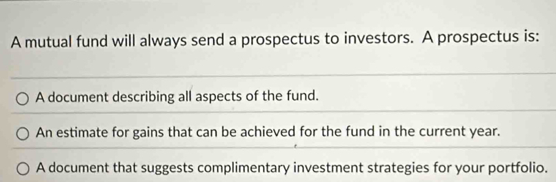 A mutual fund will always send a prospectus to investors. A prospectus is:
A document describing all aspects of the fund.
An estimate for gains that can be achieved for the fund in the current year.
A document that suggests complimentary investment strategies for your portfolio.