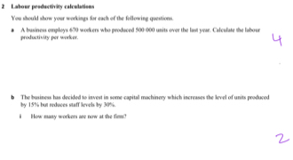 Labour productivity calculations 
You should show your workings for each of the following questions. 
productivity per worker. A basiness employs 670 workers who produced 500 000 units over the last year. Calculate the labour 
b The business has decided to invest in some capital machinery which increases the level of units produced 
by 15% but reduces staff levels by 30%. 
i How many workers are now at the fim?