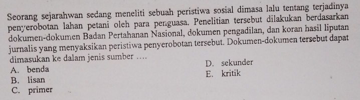 Seorang sejarahwan sedang meneliti sebuah peristiwa sosial dimasa lalu tentang terjadinya
penyerobotan lahan petani oleh para penguasa. Penelitian tersebut dilakukan berdasarkan
dokumen-dokumen Badan Pertahanan Nasional, dokumen pengadilan, dan koran hasil liputan
jurnalis yang menyaksikan peristiwa penyerobotan tersebut. Dokumen-dokumen tersebut dapat
dimasukan ke dalam jenis sumber ....
A. benda D. sekunder
B. lisan E. kritik
C. primer