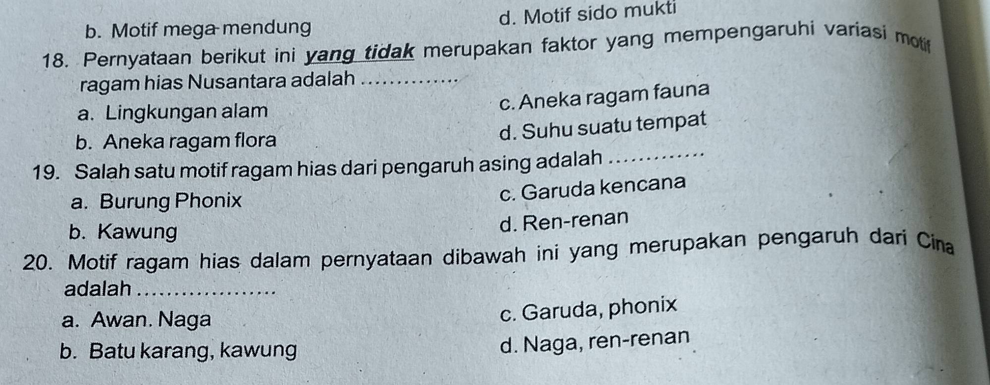 b. Motif mega mendung d. Motif sido mukti
18. Pernyataan berikut ini yang tidak merupakan faktor yang mempengaruhi variasi motif
ragam hias Nusantara adalah_
a. Lingkungan alam
c. Aneka ragam fauna
b. Aneka ragam flora
d. Suhu suatu tempat
19. Salah satu motif ragam hias dari pengaruh asing adalah
_
a. Burung Phonix
c. Garuda kencana
b. Kawung
d. Ren-renan
20. Motif ragam hias dalam pernyataan dibawah ini yang merupakan pengaruh dari Cina
adalah_
a. Awan. Naga
c. Garuda, phonix
b. Batu karang, kawung
d. Naga, ren-renan