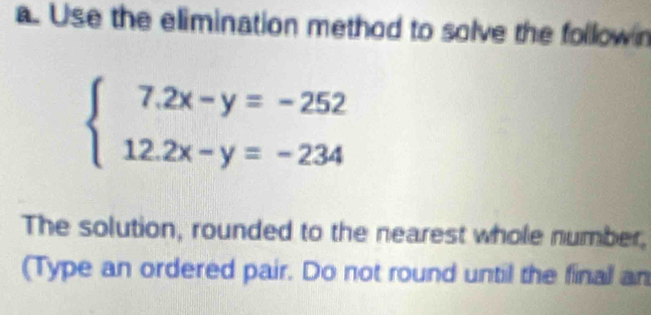 Use the elimination method to solve the follow n
beginarrayl 7.2x-y=-252 12.2x-y=-234endarray.
The solution, rounded to the nearest whole number, 
(Type an ordered pair. Do not round until the final an