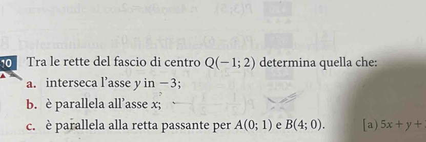 Tra le rette del fascio di centro Q(-1;2) determina quella che: 
a. interseca l’asse y in −3; 
b. è parallela all’asse x; 
c. è parallela alla retta passante per A(0;1) e B(4;0). [a) 5x+y+