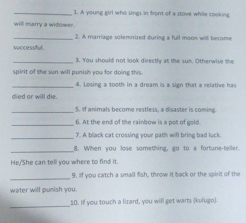 A young girl who sings in front of a stove while cooking 
will marry a widower. 
_2. A marriage solemnized during a full moon will become 
successful. 
_3. You should not look directly at the sun. Otherwise the 
spirit of the sun will punish you for doing this. 
_4. Losing a tooth in a dream is a sign that a relative has 
died or will die. 
_5. If animals become restless, a disaster is coming. 
_6. At the end of the rainbow is a pot of gold. 
_7. A black cat crossing your path will bring bad luck. 
_ 
8. When you lose something, go to a fortune-teller. 
He/She can tell you where to find it. 
_ 
9. If you catch a small fish, throw it back or the spirit of the 
water will punish you. 
_ 
10. If you touch a lizard, you will get warts (kulugo).