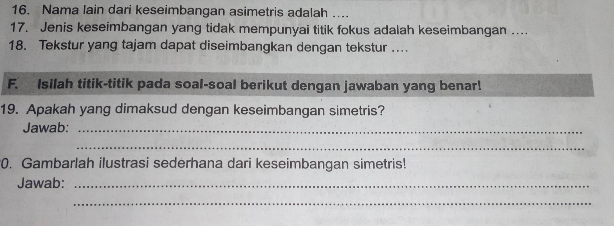 Nama lain dari keseimbangan asimetris adalah ... 
17. Jenis keseimbangan yang tidak mempunyai titik fokus adalah keseimbangan .... 
18. Tekstur yang tajam dapat diseimbangkan dengan tekstur .... 
F. Isilah titik-titik pada soal-soal berikut dengan jawaban yang benar! 
19. Apakah yang dimaksud dengan keseimbangan simetris? 
Jawab:_ 
_ 
0. Gambarlah ilustrasi sederhana dari keseimbangan simetris! 
Jawab:_ 
_