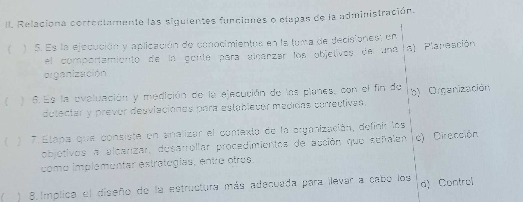 Relaciona correctamente las siguientes funciones o etapas de la administración.
) 5. Es la ejecución y aplicación de conocimientos en la toma de decisiones; en
el comportamiento de la gente para alcanzar los objetivos de una a) Planeación
organización.
 ) 6.Es la evaluación y medición de la ejecución de los planes, con el fin de
b) Organización
detectar y prever desviaciones para establecer medidas correctivas.
) 7. Etapa que consiste en analizar el contexto de la organización, definir los
objetivos a alcanzar, desarrollar procedimientos de acción que señalen c) Dirección
como implementar estrategias, entre otros.
) 8.Implica el diseño de la estructura más adecuada para llevar a cabo los d) Control