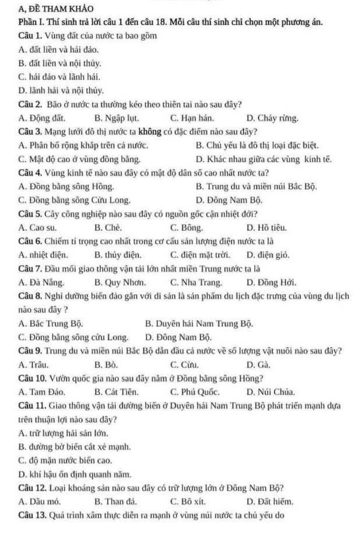 A, ĐÈ THAM KHẢO
Phần I. Thí sinh trả lời câu 1 đến câu 18. Mỗi câu thí sinh chỉ chọn một phương án.
Câu 1. Vùng đất của nước ta bao gồm
A. đất liền và hải đảo.
B. đất liền và nội thủy.
C. hải đảo và lãnh hải.
D. lãnh hải và nội thủy.
Câu 2. Bão ở nước ta thường kéo theo thiên tai nào sau dây?
A. Động đất. B. Ngập lụt. C. Hạn hán. D. Cháy rừng.
Câu 3. Mạng lưới đô thị nước ta không có đặc điểm nào sau dây?
A. Phân bố rộng kháp trên cả nước. B. Chủ yếu là đô thị loại đặc biệt.
C. Mật độ cao ở vùng đồng bằng. D. Khác nhau giữa các vùng kinh tế.
Câu 4. Vùng kinh tế nào sau đây có mật độ dân số cao nhất nước ta?
A. Đồng bằng sông Hồng. B. Trung du và miền núi Bắc Bộ.
C. Đồng bằng sông Cửu Long. D. Đông Nam Bộ.
Câu 5. Cây công nghiệp nào sau đây có nguồn gốc cận nhiệt đới?
A. Cao su. B. Chè. C. Bông. D. Hồ tiêu.
Câu 6. Chiếm tỉ trọng cao nhất trong cơ cấu sản lượng điện nước ta là
A. nhiệt điện. B. thủy điện. C. điện mặt trời. D. điện gió.
Câu 7. Đầu mối giao thông vận tải lớn nhất miền Trung nước ta là
A. Đà Nẵng. B. Quy Nhơn. C. Nha Trang. D. Đông Hới.
Câu 8. Nghỉ dưỡng biến đảo gần với di sản là sản phẩm du lịch đặc trưng của vùng du lịch
nào sau dây ?
A. Bắc Trung Bộ. B. Duyên hải Nam Trung Bộ.
C. Đồng bằng sông cửu Long. D. Đông Nam Bộ.
Câu 9. Trung du và miền núi Bắc Bộ dân đầu cả nước về số lượng vật nuôi nào sau dây?
A. Trâu. B. Bò. C. Cừu. D. Gà.
Câu 10. Vườn quốc gia nào sau đây nằm ở Đồng bằng sông Hồng?
A. Tam Đảo. B. Cát Tiên. C. Phú Quốc. D. Núi Chúa.
Câu 11. Giao thông vận tải đường biến ở Duyên hải Nam Trung Bộ phát triển mạnh dựa
trên thuận lợi nào sau dây?
A. trữ lượng hải sản lớn.
B. đường bờ biến cất xẻ mạnh.
C. độ mặn nước biến cao.
D. khí hậu ốn định quanh năm.
Câu 12. Loại khoáng sản nào sau đây có trữ lượng lớn ở Đông Nam Bộ?
A. Dầu mỏ. B. Than đá. C. Bô xít. D. Đất hiểm.
Câu 13. Quá trình xâm thực diễn ra mạnh ở vùng núi nước ta chủ yếu do