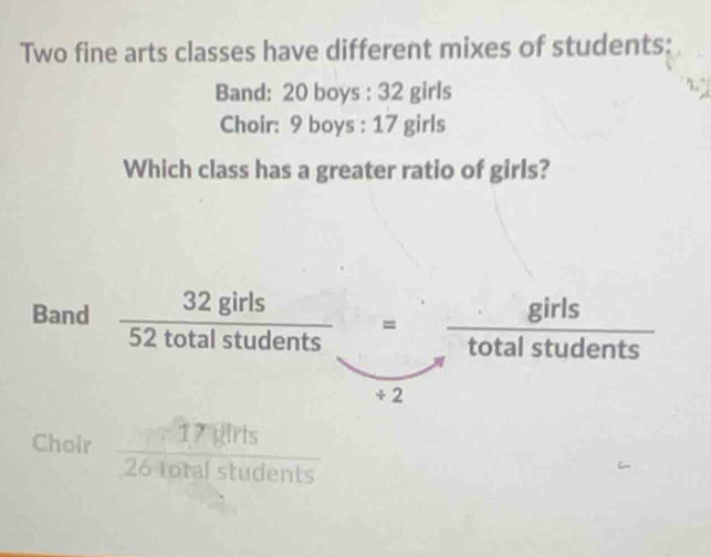 Two fine arts classes have different mixes of students: 
Band: 20 boys : 32 girls 
Choir: 9 boys : 17 girls 
Which class has a greater ratio of girls? 
Band  32girls/52totalstudents = girls/totalstudents 
_  
÷ 2 
Choir  17|dirts/26totalstudents 