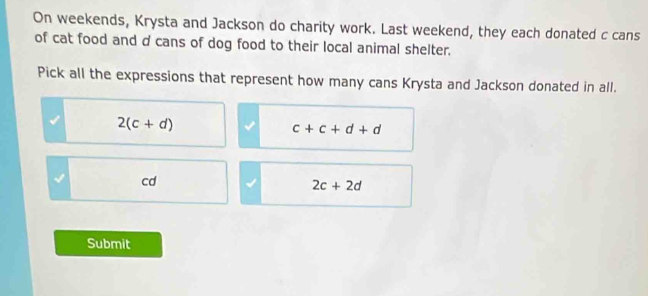 On weekends, Krysta and Jackson do charity work. Last weekend, they each donated c cans
of cat food and d cans of dog food to their local animal shelter.
Pick all the expressions that represent how many cans Krysta and Jackson donated in all.
2(c+d)
c+c+d+d
I
cd
2c+2d
Submit