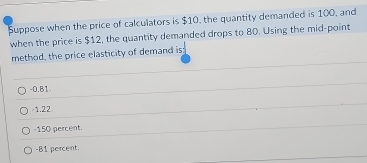 Suppose when the price of calculators is $10, the quantity demanded is 100, and
when the price is $12, the quantity demanded drops to 80. Using the mid-point
method, the price elasticity of demand is;
-0.81
-1.22
-150 percent.
-81 percent.