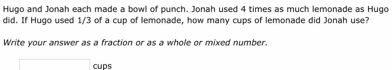 Hugo and Jonah each made a bowl of punch. Jonah used 4 times as much lemonade as Hugo 
did. If Hugo used 1/3 of a cup of lemonade, how many cups of lemonade did Jonah use? 
Write your answer as a fraction or as a whole or mixed number. 
cups