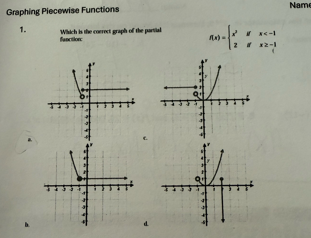 Name
Graphing Piecewise Functions
1.
Which is the correct graph of the partial
function:
f(x)=beginarrayl x^2ifx
a.
c.
b.
d.