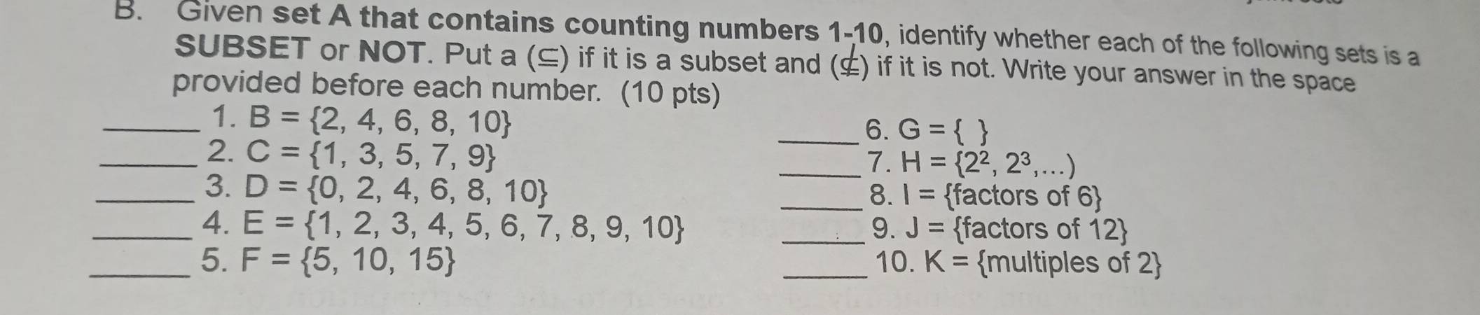 Given set A that contains counting numbers 1-10, identify whether each of the following sets is a 
SUBSET or NOT. Put a (⊆) if it is a subset and (¢) if it is not. Write your answer in the space 
provided before each number. (10 pts) 
_1. B= 2,4,6,8,10 _  
6. G=
_2. C= 1,3,5,7,9
_7. H= 2^2,2^3,...)
_3. D= 0,2,4,6,8,10
_8. I= factors of 6
_4. E= 1,2,3,4,5,6,7,8,9,10 _9. J= factors of 12
_5. F= 5,10,15 _10. K= multiples of 2