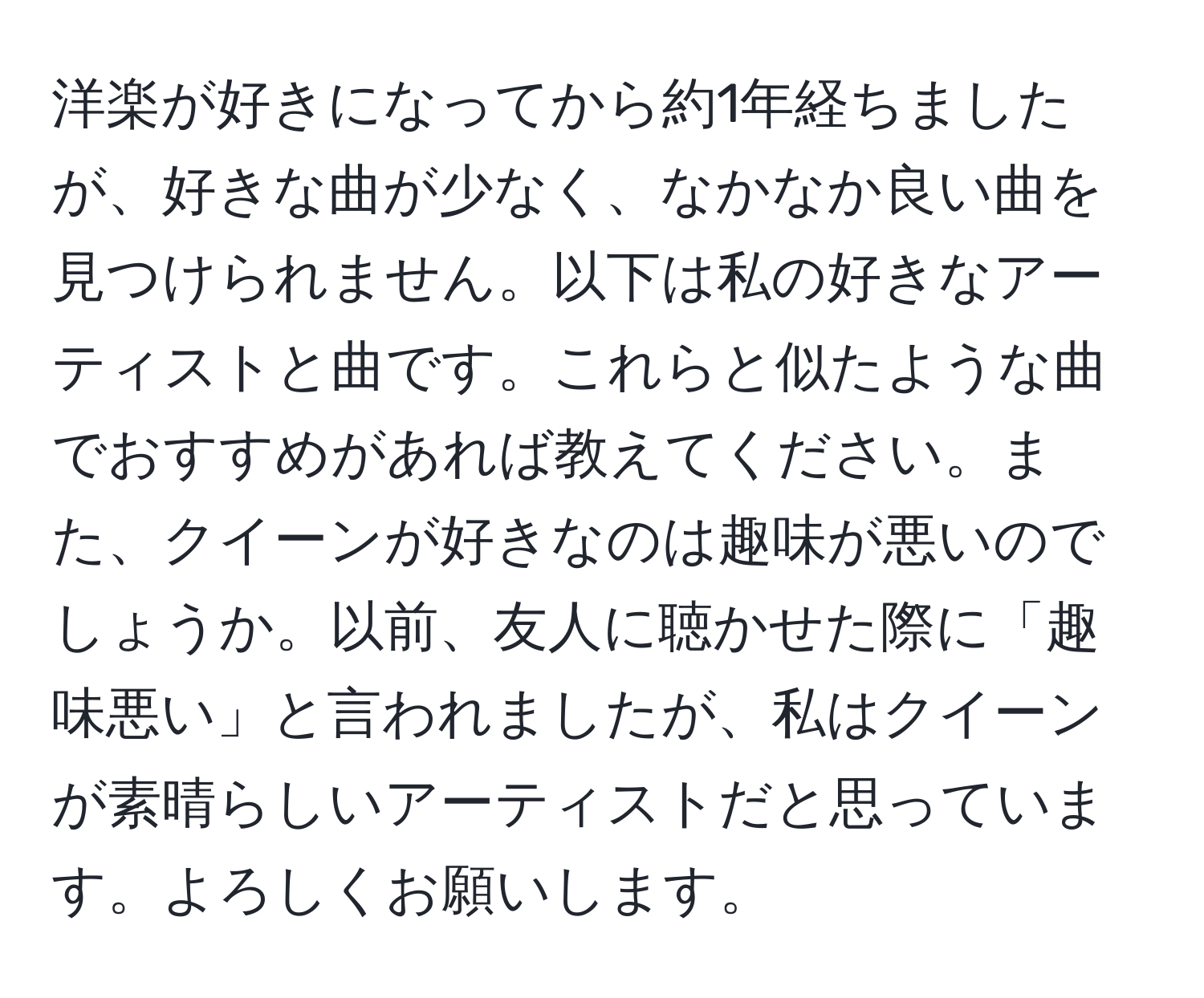 洋楽が好きになってから約1年経ちましたが、好きな曲が少なく、なかなか良い曲を見つけられません。以下は私の好きなアーティストと曲です。これらと似たような曲でおすすめがあれば教えてください。また、クイーンが好きなのは趣味が悪いのでしょうか。以前、友人に聴かせた際に「趣味悪い」と言われましたが、私はクイーンが素晴らしいアーティストだと思っています。よろしくお願いします。