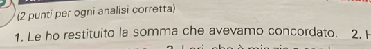 (2 punti per ogni analisi corretta) 
1. Le ho restituito la somma che avevamo concordato. 2. H