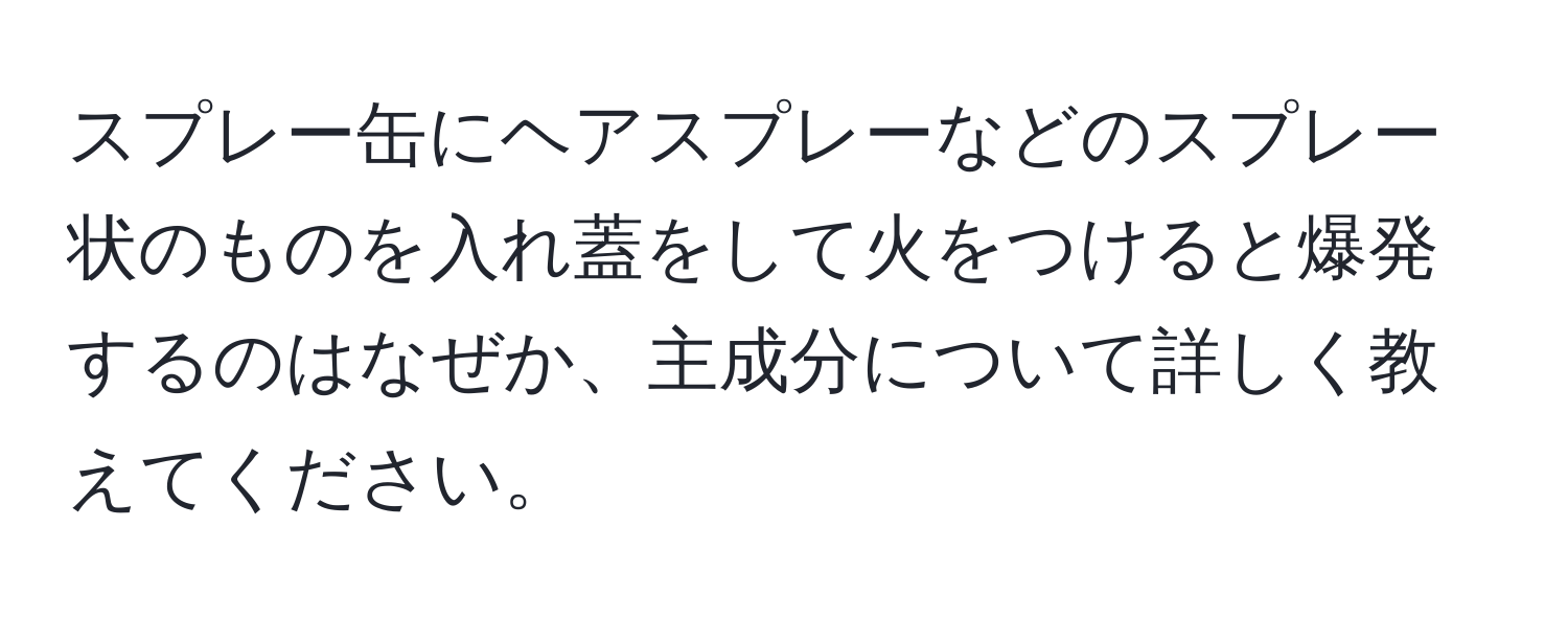 スプレー缶にヘアスプレーなどのスプレー状のものを入れ蓋をして火をつけると爆発するのはなぜか、主成分について詳しく教えてください。