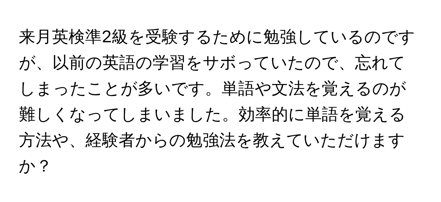 来月英検準2級を受験するために勉強しているのですが、以前の英語の学習をサボっていたので、忘れてしまったことが多いです。単語や文法を覚えるのが難しくなってしまいました。効率的に単語を覚える方法や、経験者からの勉強法を教えていただけますか？