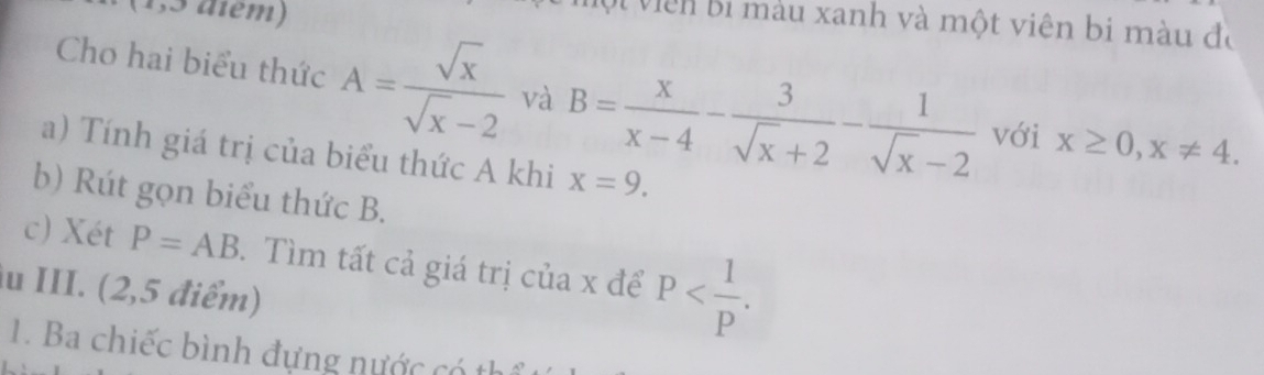 ội viên bi màu xanh và một viên bi màu đó 
Cho hai biểu thức A= sqrt(x)/sqrt(x)-2  và B= x/x-4 - 3/sqrt(x)+2 - 1/sqrt(x)-2  với x≥ 0, x!= 4. 
a) Tính giá trị của biểu thức A khi x=9. 
b) Rút gọn biểu thức B. 
c) Xét P=AB 3. Tìm tất cả giá trị của x để P . 
u III. (2,5 điểm) 
1. Ba chiếc bình đựng nước có th