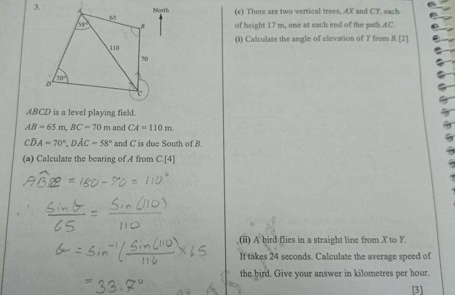 North (c) There are two vertical trees, AX and CY, each
of height 17 m, one at each end of the path AC.
(i) Calculate the angle of elevation of Y from B. [2]
ABCD is a level playing field.
2
AB=65m,BC=70m and CA=110m.
Cwidehat DA=70°,Dwidehat AC=58° and C is due South of B.
(a) Calculate the bearing of A from C.[4]
(ii) A bird flies in a straight line from X to Y.
It takes 24 seconds. Calculate the average speed of
the bird. Give your answer in kilometres per hour.
[3]