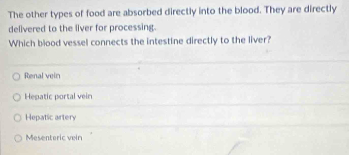 The other types of food are absorbed directly into the blood. They are directly
delivered to the liver for processing.
Which blood vessel connects the intestine directly to the liver?
Renal vein
Hepatic portal vein
Hepatic artery
Mesenteric vein